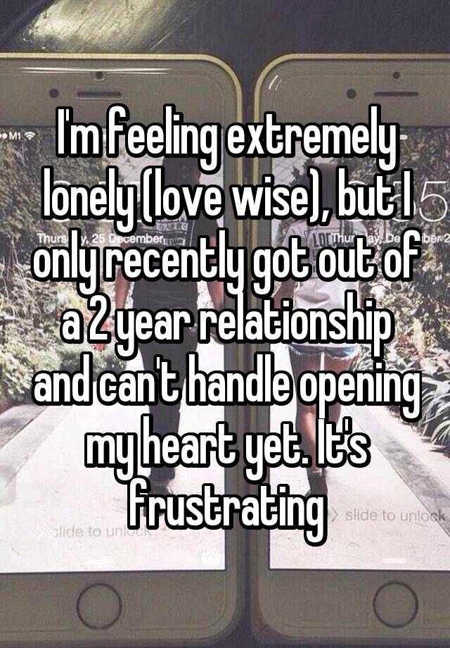 I'm feeling extremely lonely (love wise), but I only recently got out of a 2 year relationship and can't handle opening my heart yet. It's frustrating