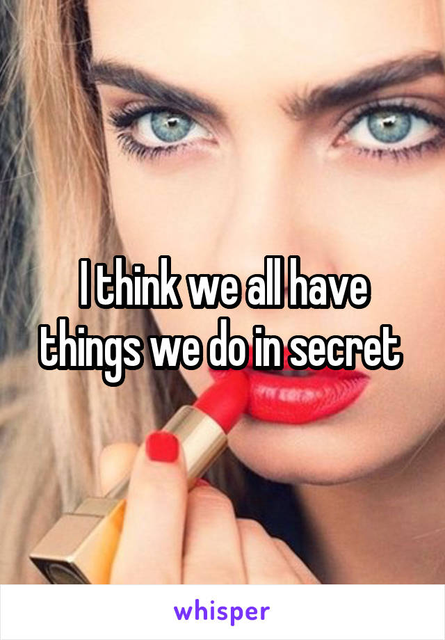 I think we all have things we do in secret 