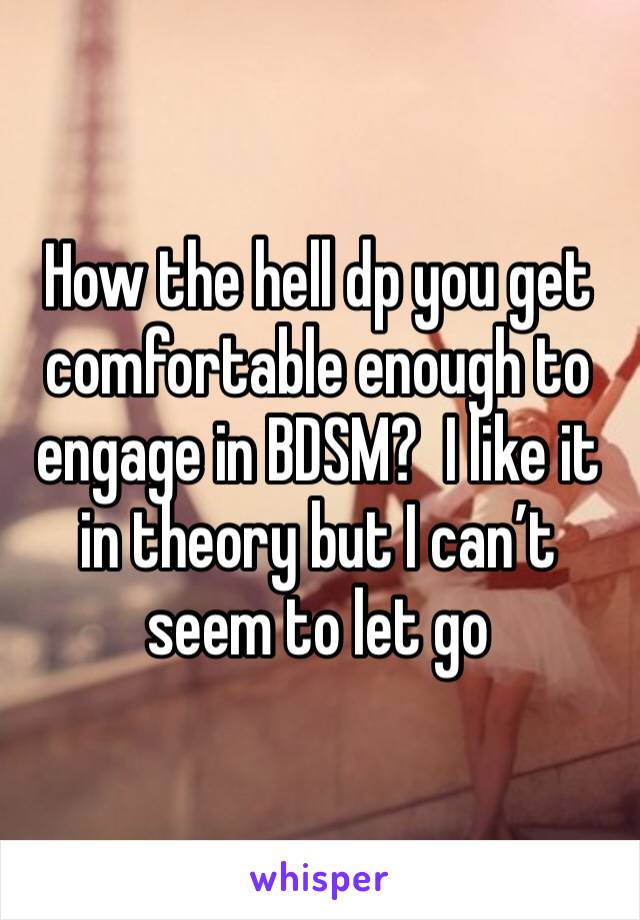 How the hell dp you get comfortable enough to engage in BDSM?  I like it in theory but I can’t seem to let go