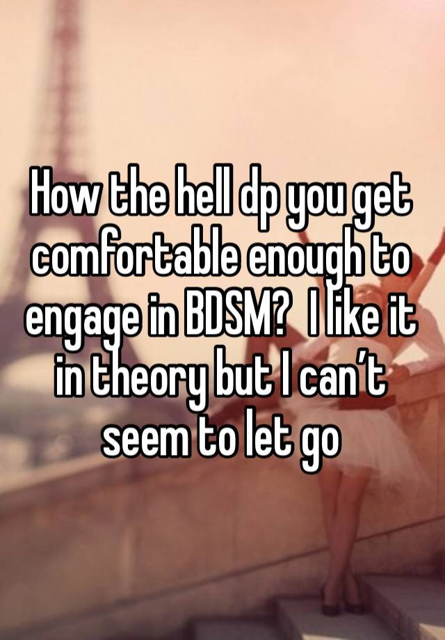 How the hell dp you get comfortable enough to engage in BDSM?  I like it in theory but I can’t seem to let go