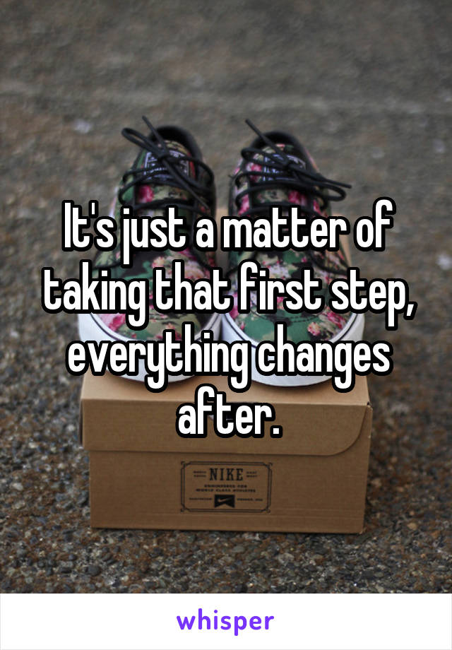 It's just a matter of taking that first step, everything changes after.