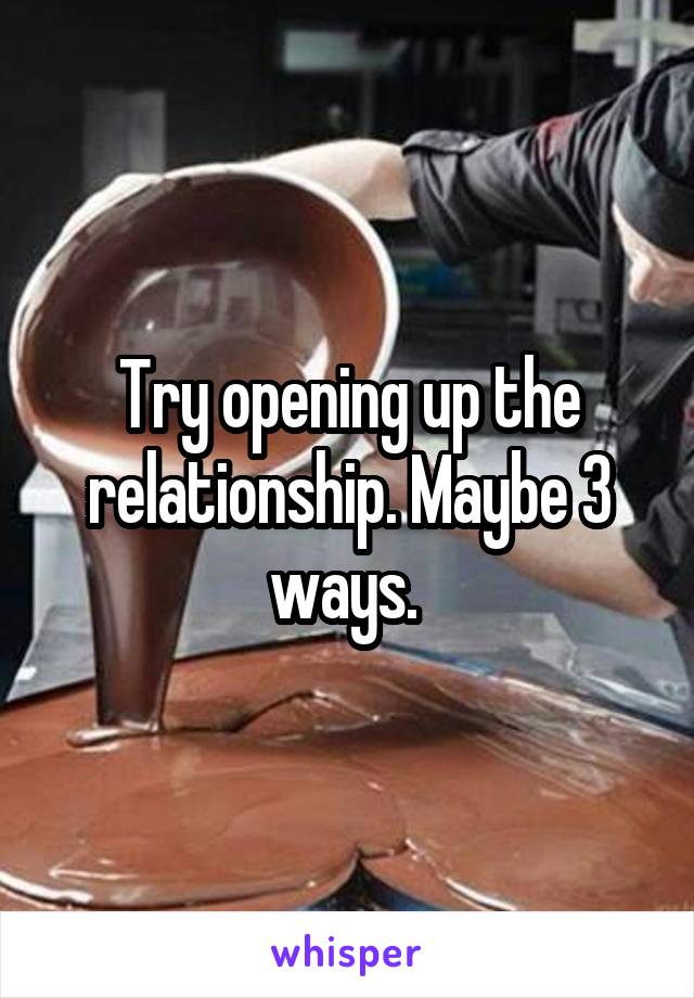 Try opening up the relationship. Maybe 3 ways. 