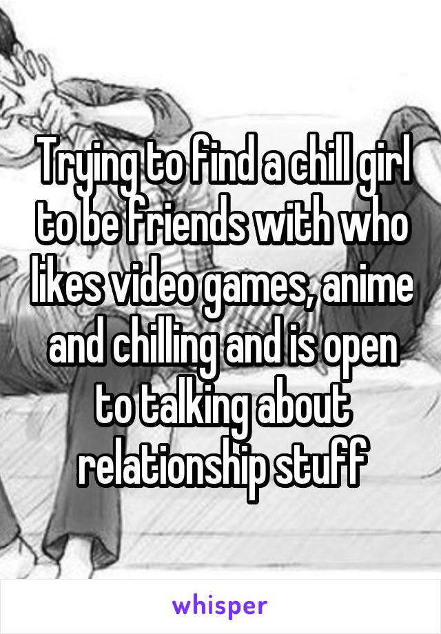 Trying to find a chill girl to be friends with who likes video games, anime and chilling and is open to talking about relationship stuff