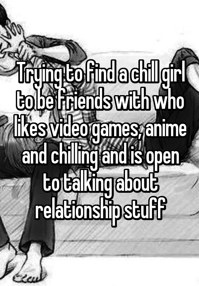 Trying to find a chill girl to be friends with who likes video games, anime and chilling and is open to talking about relationship stuff