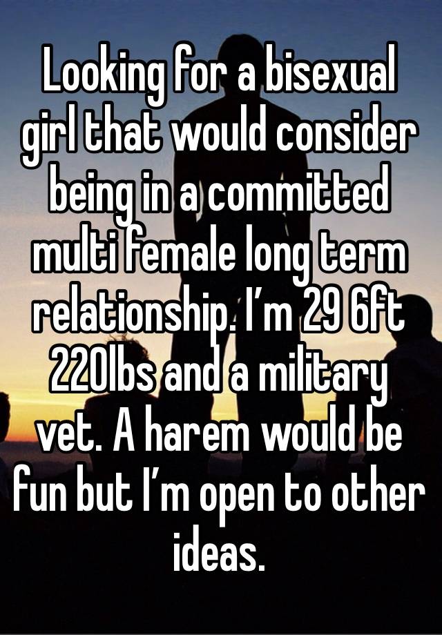 Looking for a bisexual girl that would consider being in a committed multi female long term relationship. I’m 29 6ft 220lbs and a military vet. A harem would be fun but I’m open to other ideas.