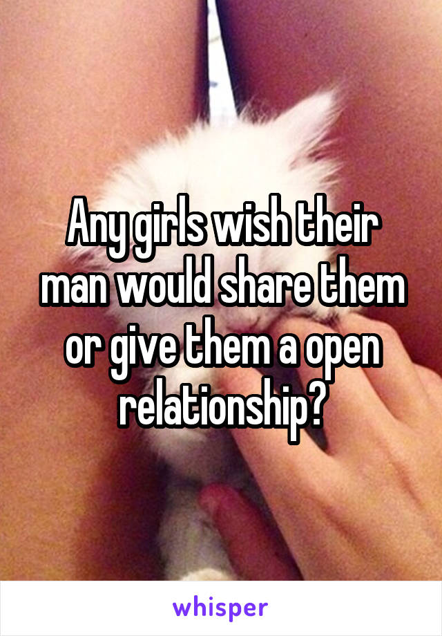 Any girls wish their man would share them or give them a open relationship?