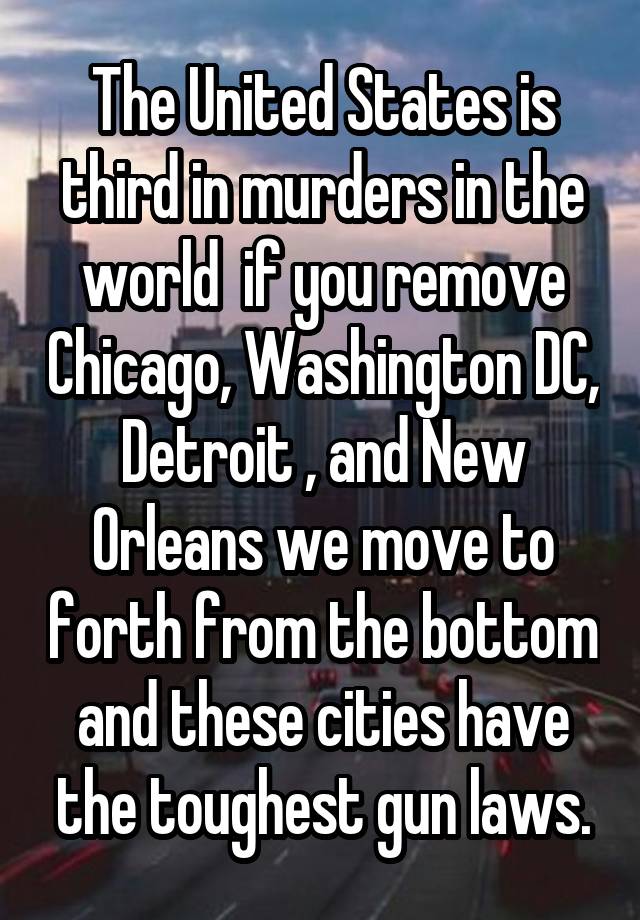 The United States is third in murders in the world  if you remove Chicago, Washington DC, Detroit , and New Orleans we move to forth from the bottom and these cities have the toughest gun laws.