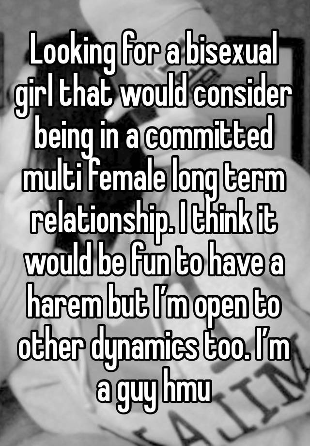 Looking for a bisexual girl that would consider being in a committed multi female long term relationship. I think it would be fun to have a harem but I’m open to other dynamics too. I’m a guy hmu