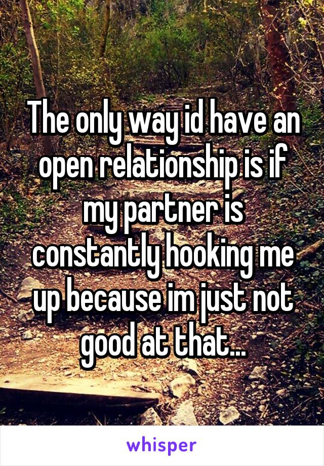 The only way id have an open relationship is if my partner is constantly hooking me up because im just not good at that...