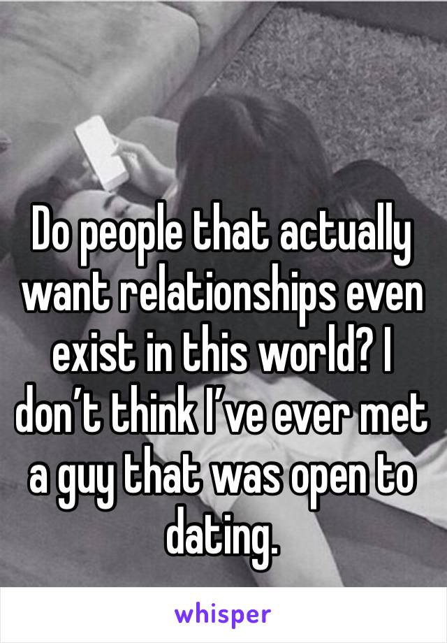 Do people that actually want relationships even exist in this world? I don’t think I’ve ever met a guy that was open to dating. 