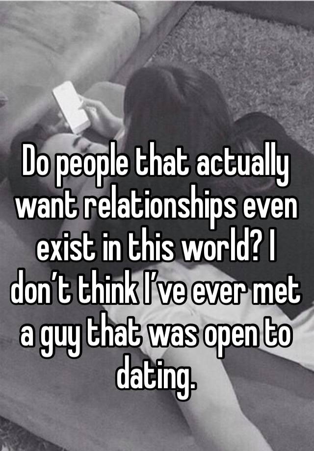 Do people that actually want relationships even exist in this world? I don’t think I’ve ever met a guy that was open to dating. 