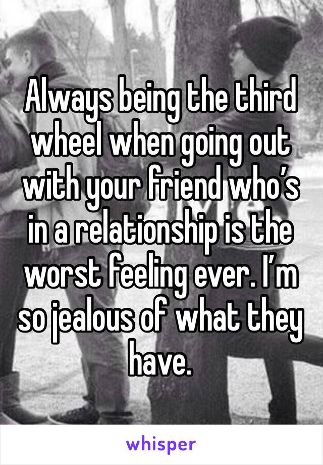 Always being the third wheel when going out with your friend who’s in a relationship is the worst feeling ever. I’m so jealous of what they have.