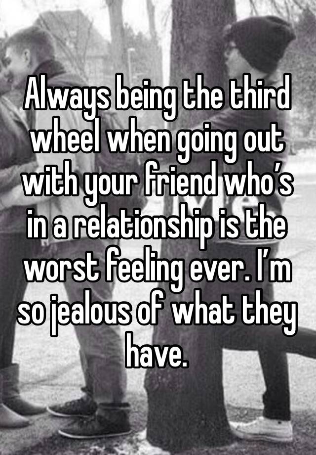 Always being the third wheel when going out with your friend who’s in a relationship is the worst feeling ever. I’m so jealous of what they have.