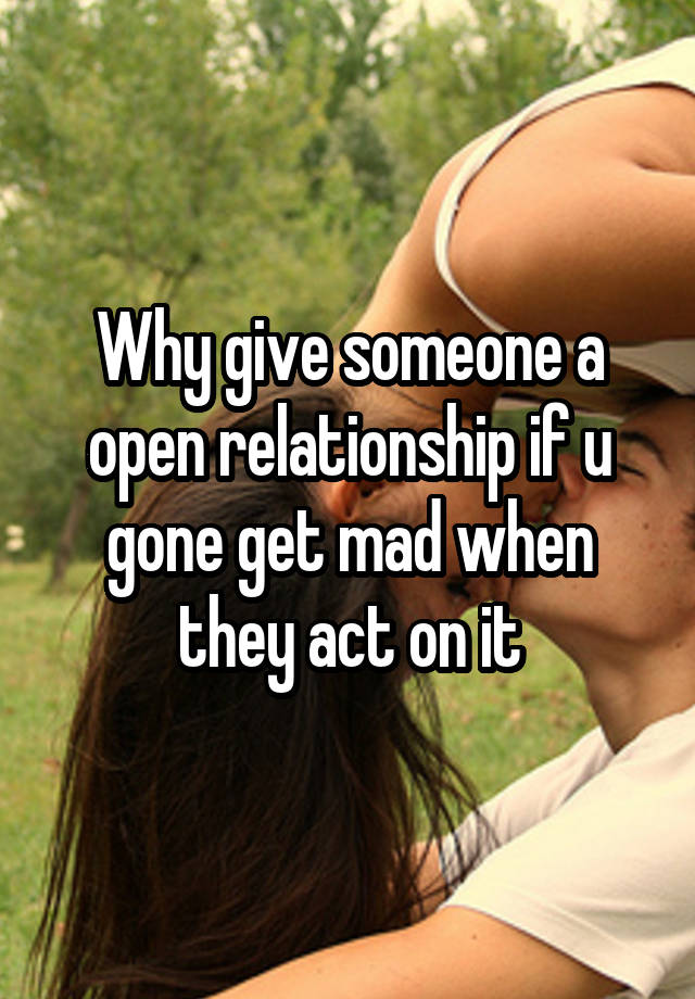 Why give someone a open relationship if u gone get mad when they act on it