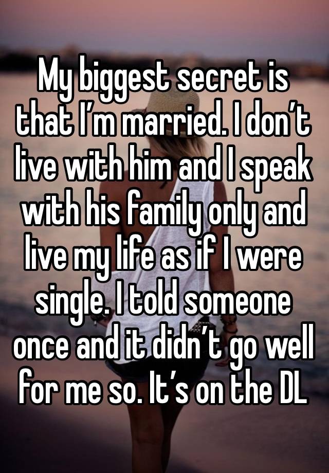 My biggest secret is that I’m married. I don’t live with him and I speak with his family only and live my life as if I were single. I told someone once and it didn’t go well for me so. It’s on the DL