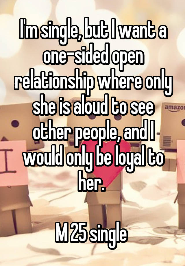 I'm single, but I want a one-sided open relationship where only she is aloud to see other people, and I would only be loyal to her. 

M 25 single 