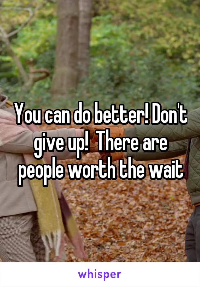 You can do better! Don't give up!  There are people worth the wait