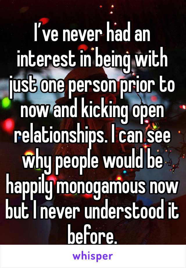 I’ve never had an interest in being with just one person prior to now and kicking open relationships. I can see why people would be happily monogamous now but I never understood it before. 