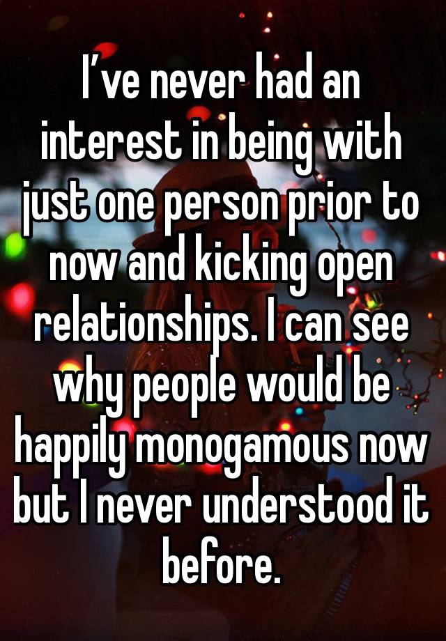 I’ve never had an interest in being with just one person prior to now and kicking open relationships. I can see why people would be happily monogamous now but I never understood it before. 