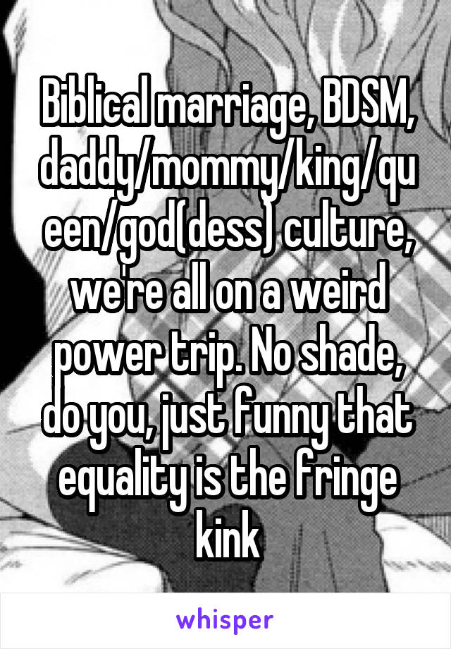 Biblical marriage, BDSM, daddy/mommy/king/queen/god(dess) culture, we're all on a weird power trip. No shade, do you, just funny that equality is the fringe kink