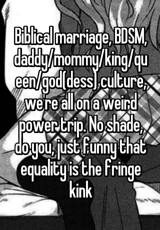 Biblical marriage, BDSM, daddy/mommy/king/queen/god(dess) culture, we're all on a weird power trip. No shade, do you, just funny that equality is the fringe kink