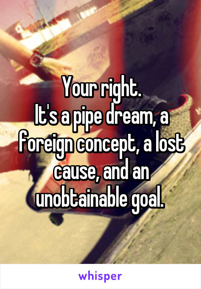 Your right.
It's a pipe dream, a foreign concept, a lost cause, and an unobtainable goal. 