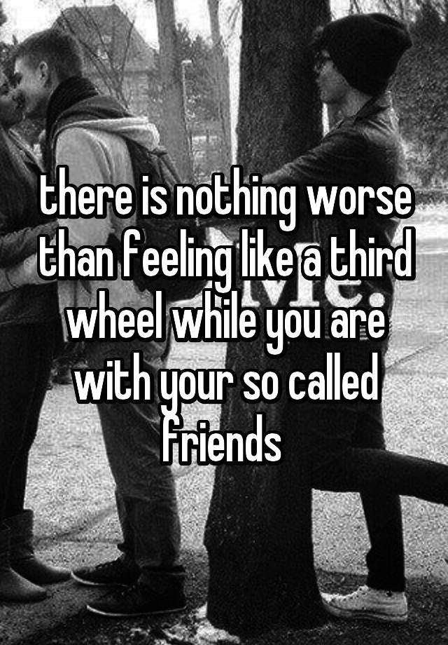 there is nothing worse than feeling like a third wheel while you are with your so called friends 