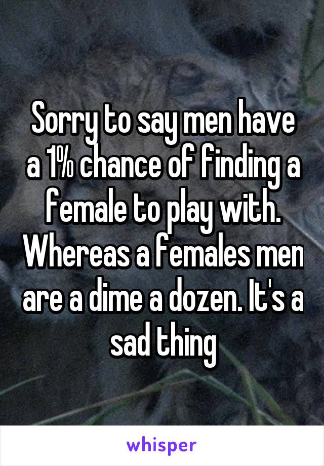 Sorry to say men have a 1% chance of finding a female to play with. Whereas a females men are a dime a dozen. It's a sad thing