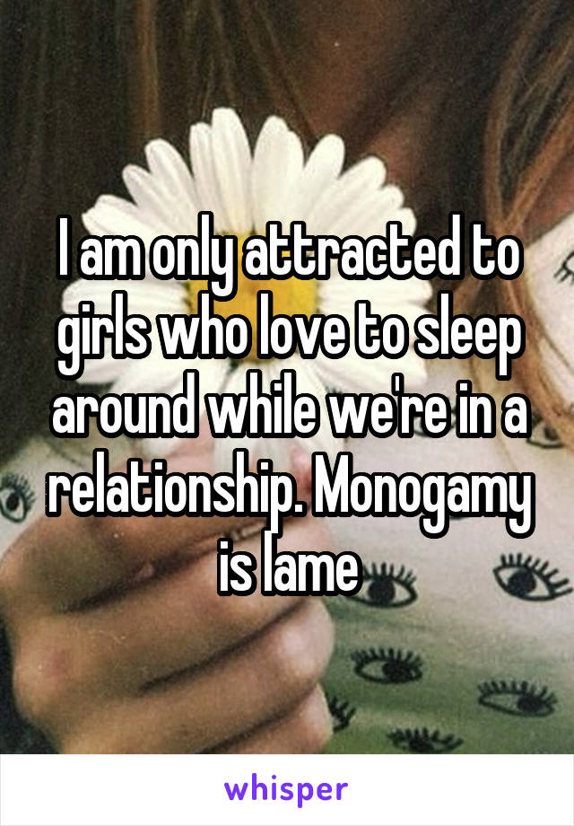 I am only attracted to girls who love to sleep around while we're in a relationship. Monogamy is lame