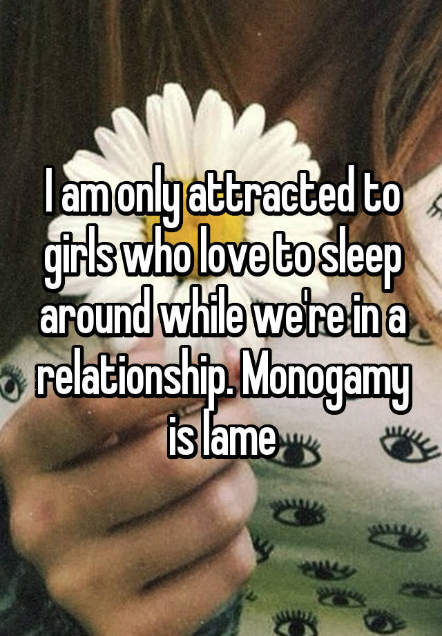 I am only attracted to girls who love to sleep around while we're in a relationship. Monogamy is lame