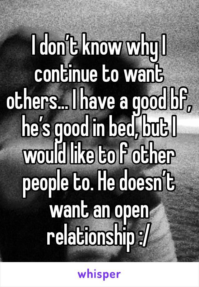 I don’t know why I continue to want others... I have a good bf, he’s good in bed, but I would like to f other people to. He doesn’t want an open relationship :/