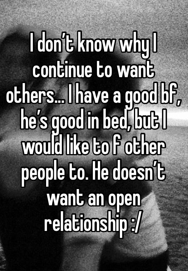 I don’t know why I continue to want others... I have a good bf, he’s good in bed, but I would like to f other people to. He doesn’t want an open relationship :/