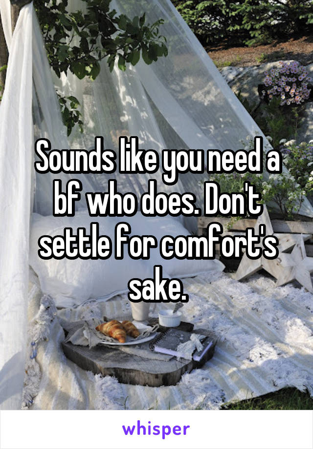 Sounds like you need a bf who does. Don't settle for comfort's sake.