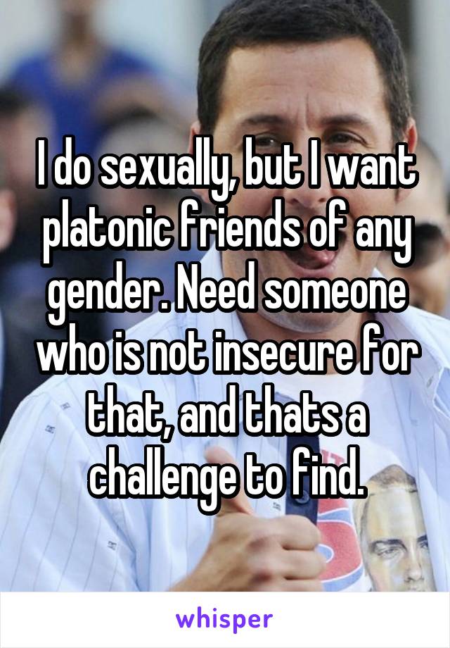 I do sexually, but I want platonic friends of any gender. Need someone who is not insecure for that, and thats a challenge to find.