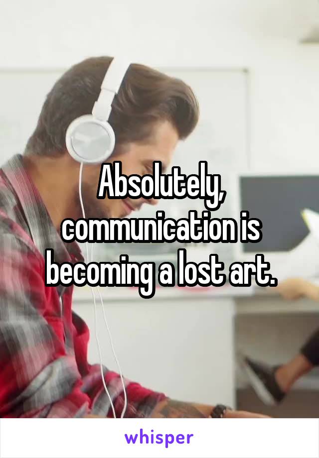 Absolutely, communication is becoming a lost art.