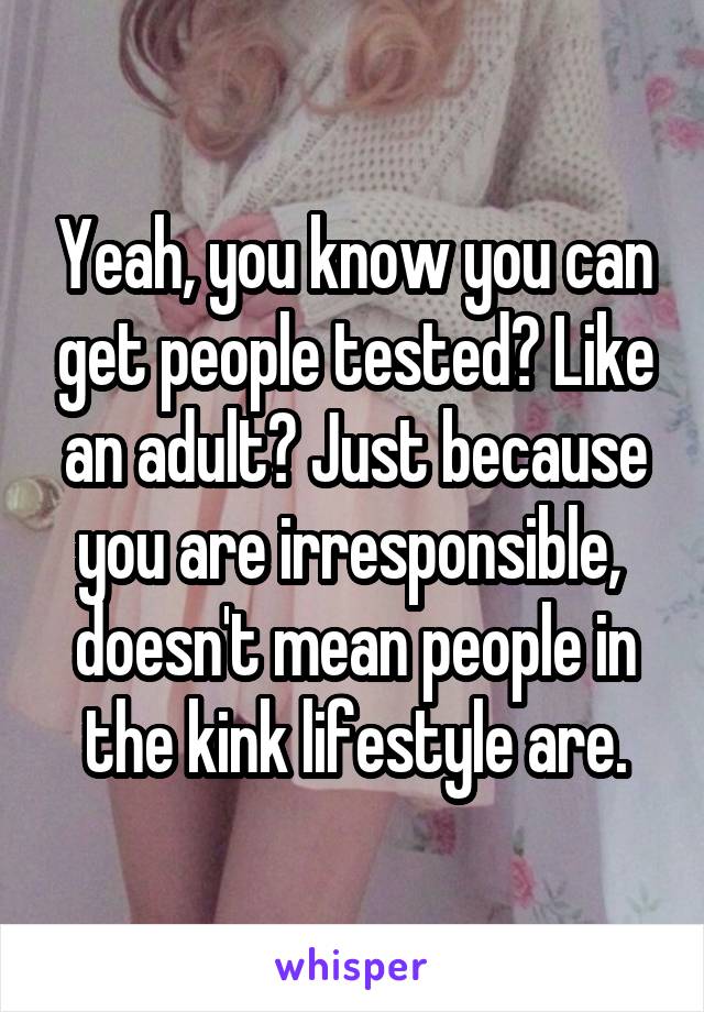 Yeah, you know you can get people tested? Like an adult? Just because you are irresponsible,  doesn't mean people in the kink lifestyle are.