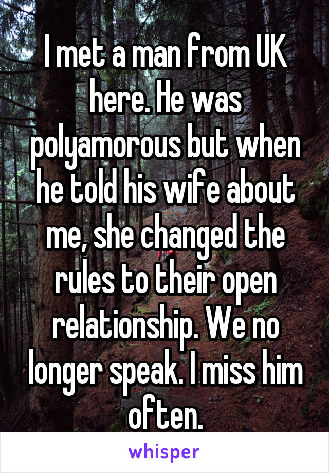 I met a man from UK here. He was polyamorous but when he told his wife about me, she changed the rules to their open relationship. We no longer speak. I miss him often.