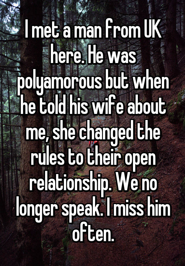 I met a man from UK here. He was polyamorous but when he told his wife about me, she changed the rules to their open relationship. We no longer speak. I miss him often.