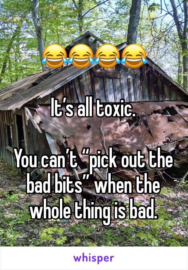 😂😂😂😂

It’s all toxic. 

You can’t “pick out the bad bits” when the whole thing is bad.