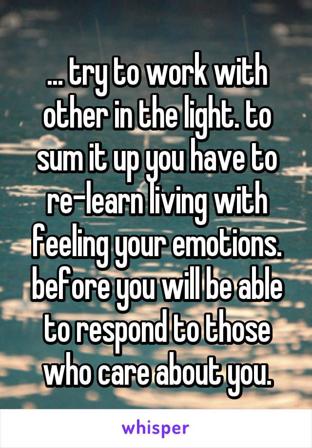 ... try to work with other in the light. to sum it up you have to re-learn living with feeling your emotions. before you will be able to respond to those who care about you.