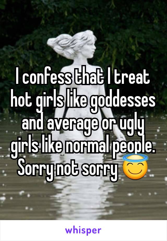 I confess that I treat hot girls like goddesses and average or ugly girls like normal people. Sorry not sorry 😇