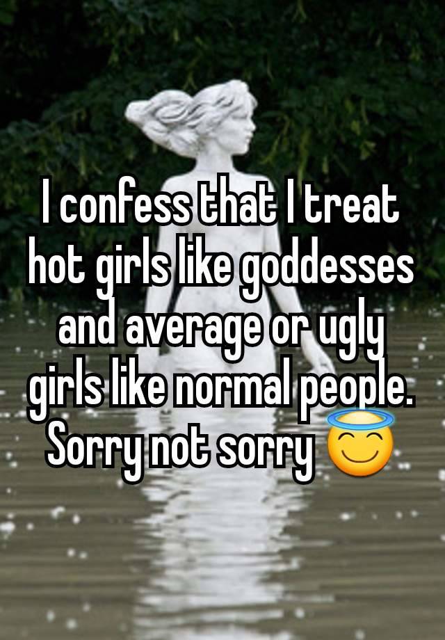 I confess that I treat hot girls like goddesses and average or ugly girls like normal people. Sorry not sorry 😇