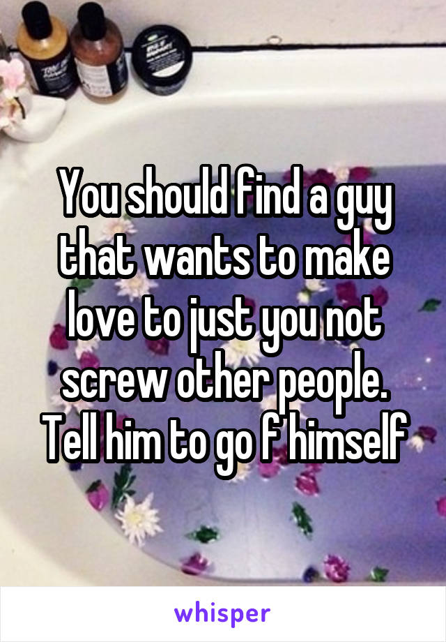 You should find a guy that wants to make love to just you not screw other people. Tell him to go f himself