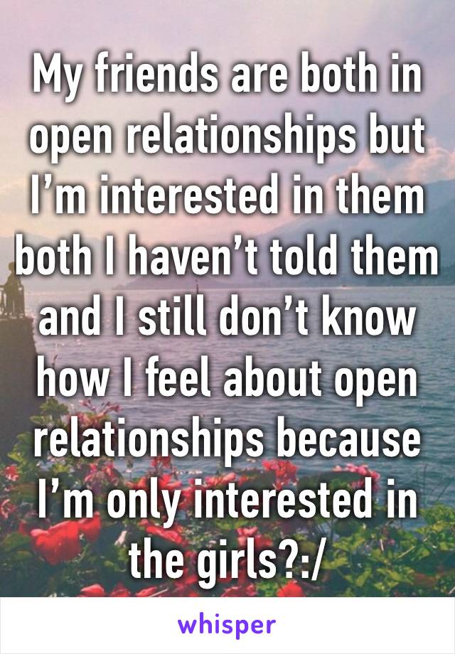 My friends are both in open relationships but I’m interested in them both I haven’t told them and I still don’t know how I feel about open relationships because I’m only interested in the girls?:/