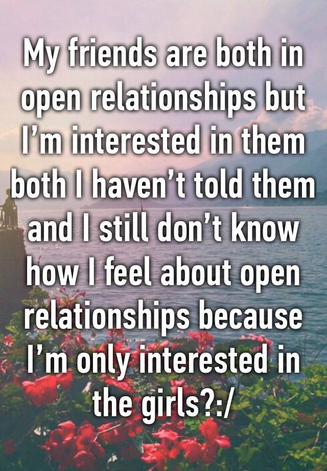 My friends are both in open relationships but I’m interested in them both I haven’t told them and I still don’t know how I feel about open relationships because I’m only interested in the girls?:/