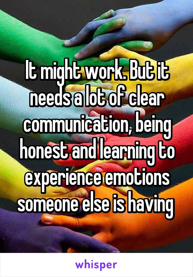 It might work. But it needs a lot of clear communication, being honest and learning to experience emotions someone else is having 