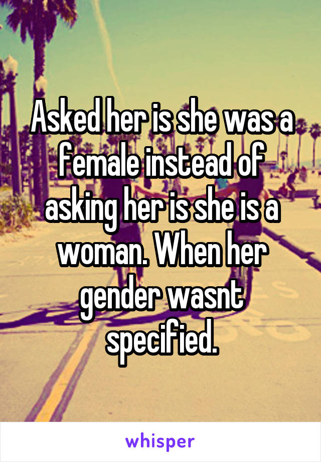 Asked her is she was a female instead of asking her is she is a woman. When her gender wasnt specified.