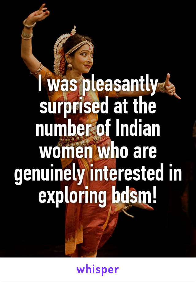 I was pleasantly surprised at the number of Indian women who are genuinely interested in exploring bdsm!