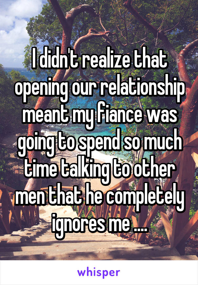 I didn't realize that opening our relationship meant my fiance was going to spend so much time talking to other men that he completely ignores me ....