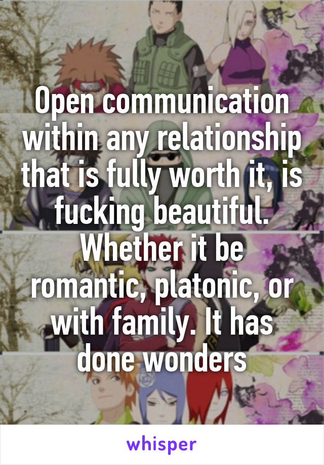 Open communication within any relationship that is fully worth it, is fucking beautiful. Whether it be romantic, platonic, or with family. It has done wonders